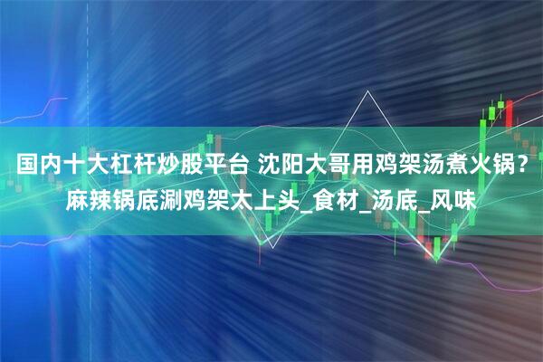 国内十大杠杆炒股平台 沈阳大哥用鸡架汤煮火锅？麻辣锅底涮鸡架太上头_食材_汤底_风味