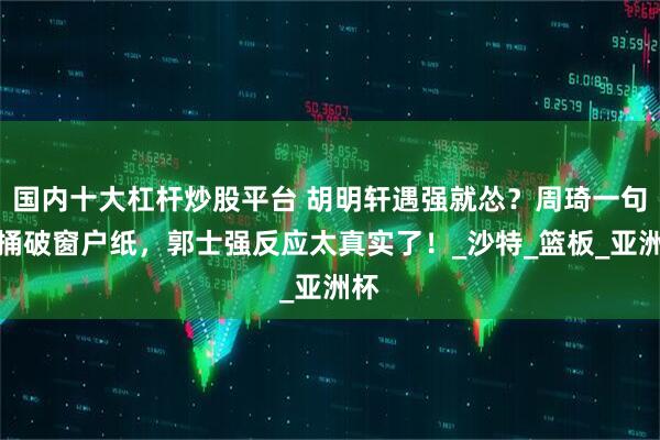 国内十大杠杆炒股平台 胡明轩遇强就怂？周琦一句话捅破窗户纸，郭士强反应太真实了！_沙特_篮板_亚洲杯