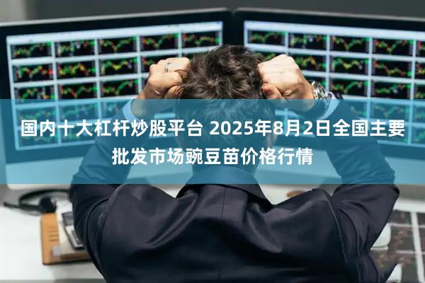 国内十大杠杆炒股平台 2025年8月2日全国主要批发市场豌豆苗价格行情