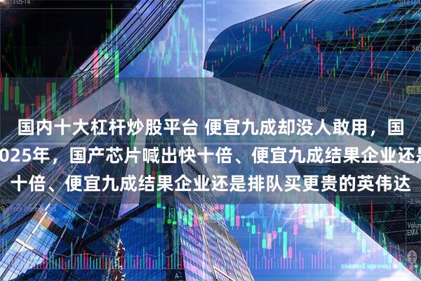 国内十大杠杆炒股平台 便宜九成却没人敢用，国产芯片到底卡在哪？2025年，国产芯片喊出快十倍、便宜九成结果企业还是排队买更贵的英伟达