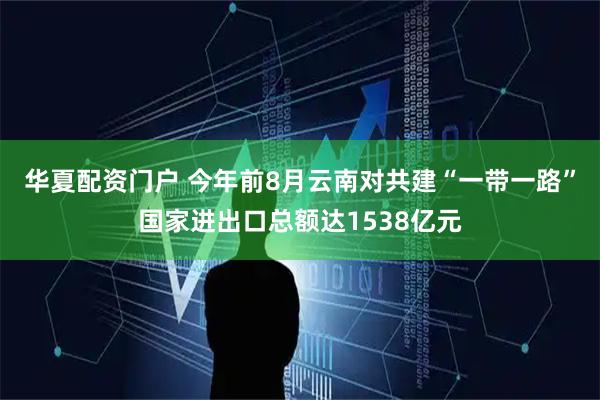 华夏配资门户 今年前8月云南对共建“一带一路”国家进出口总额达1538亿元