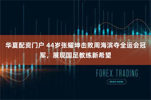 华夏配资门户 44岁张耀坤击败周海滨夺全运会冠军，展现国足教练新希望