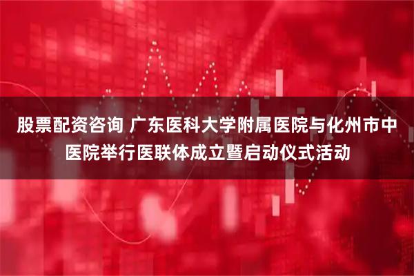 股票配资咨询 广东医科大学附属医院与化州市中医院举行医联体成立暨启动仪式活动